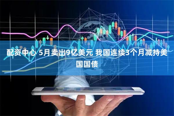 配资中心 5月卖出9亿美元 我国连续3个月减持美国国债