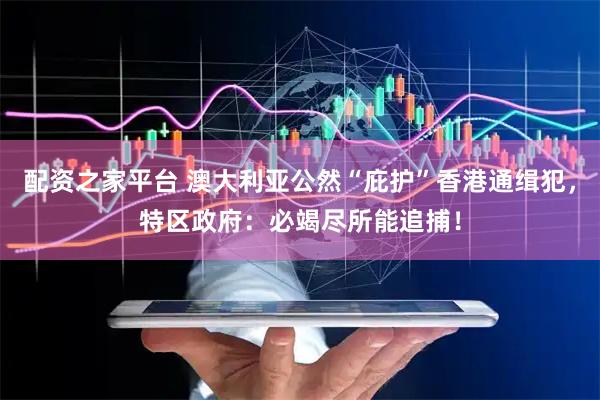 配资之家平台 澳大利亚公然“庇护”香港通缉犯，特区政府：必竭尽所能追捕！
