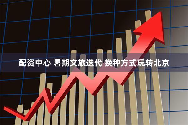 配资中心 暑期文旅迭代 换种方式玩转北京