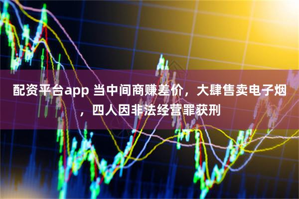 配资平台app 当中间商赚差价，大肆售卖电子烟，四人因非法经营罪获刑
