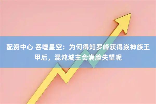 配资中心 吞噬星空：为何得知罗峰获得焱神族王甲后，混沌城主会满脸失望呢