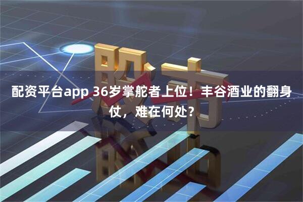 配资平台app 36岁掌舵者上位！丰谷酒业的翻身仗，难在何处？