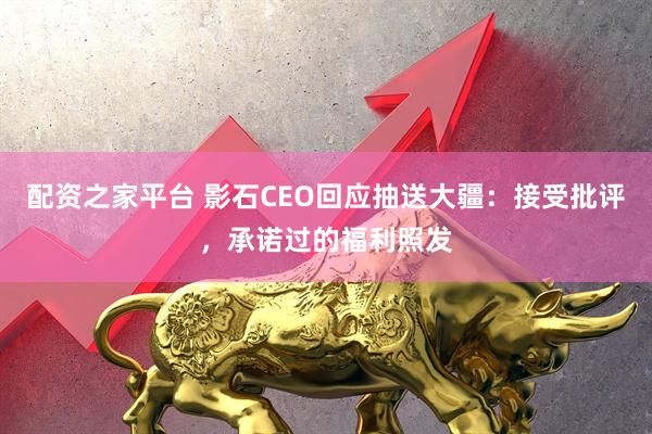 配资之家平台 影石CEO回应抽送大疆：接受批评，承诺过的福利照发