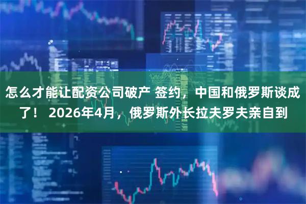 怎么才能让配资公司破产 签约，中国和俄罗斯谈成了！ 2026年4月，俄罗斯外长拉夫罗夫亲自到