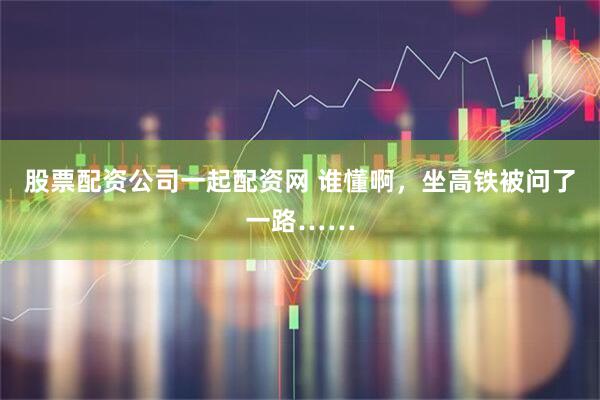 股票配资公司一起配资网 谁懂啊，坐高铁被问了一路……