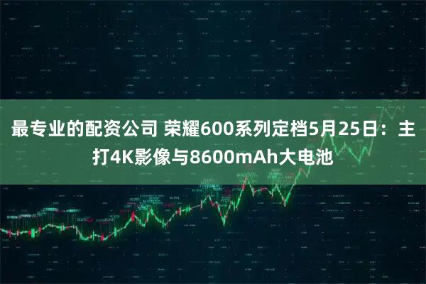 最专业的配资公司 荣耀600系列定档5月25日：主打4K影像与8600mAh大电池
