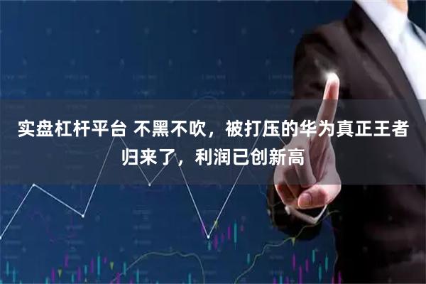 实盘杠杆平台 不黑不吹，被打压的华为真正王者归来了，利润已创新高