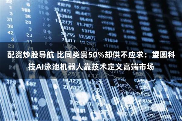 配资炒股导航 比同类贵50%却供不应求：望圆科技AI泳池机器人靠技术定义高端市场