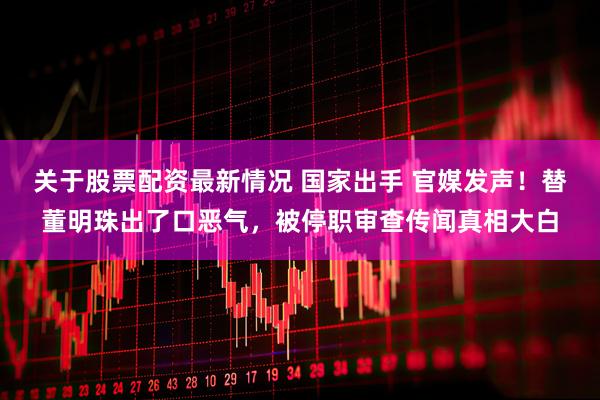 关于股票配资最新情况 国家出手 官媒发声！替董明珠出了口恶气，被停职审查传闻真相大白