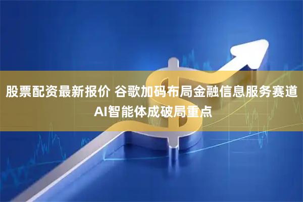 股票配资最新报价 谷歌加码布局金融信息服务赛道 AI智能体成破局重点