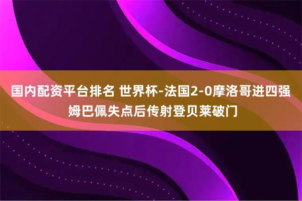 国内配资平台排名 世界杯-法国2-0摩洛哥进四强 姆巴佩失点后传射登贝莱破门