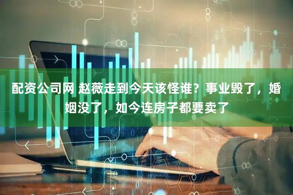 配资公司网 赵薇走到今天该怪谁？事业毁了，婚姻没了，如今连房子都要卖了
