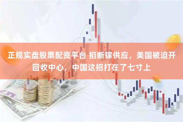 正规实盘股票配资平台 掐断镓供应，美国被迫开回收中心，中国这招打在了七寸上