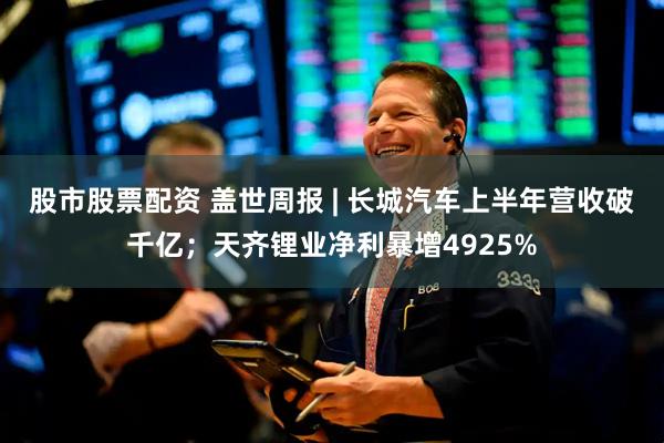 股市股票配资 盖世周报 | 长城汽车上半年营收破千亿；天齐锂业净利暴增4925%