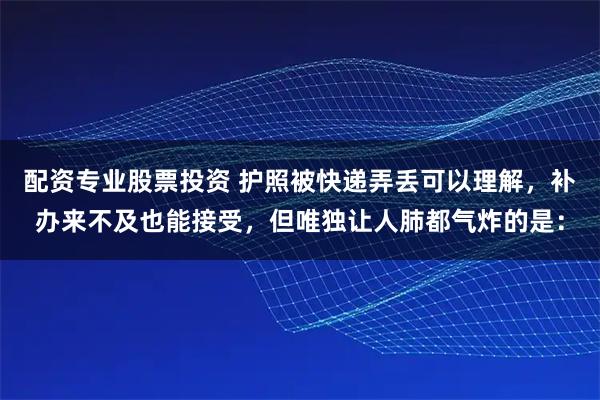 配资专业股票投资 护照被快递弄丢可以理解，补办来不及也能接受，但唯独让人肺都气炸的是：