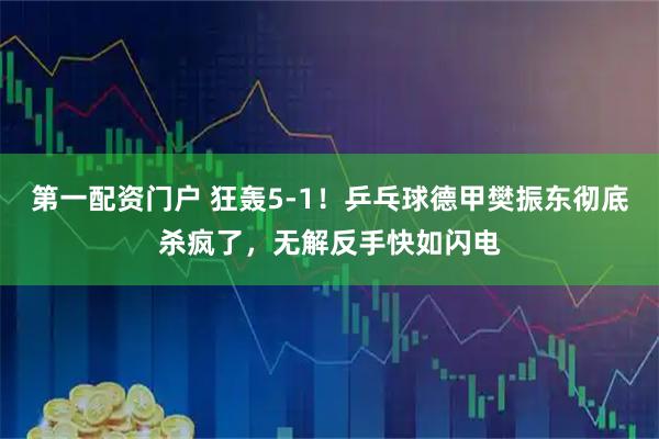 第一配资门户 狂轰5-1！乒乓球德甲樊振东彻底杀疯了，无解反手快如闪电