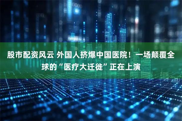 股市配资风云 外国人挤爆中国医院！一场颠覆全球的“医疗大迁徙”正在上演